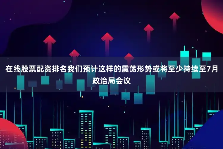 在线股票配资排名我们预计这样的震荡形势或将至少持续至7月政治局会议