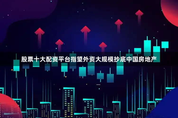 股票十大配资平台指望外资大规模抄底中国房地产