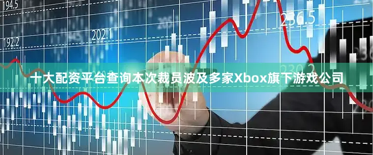 十大配资平台查询本次裁员波及多家Xbox旗下游戏公司
