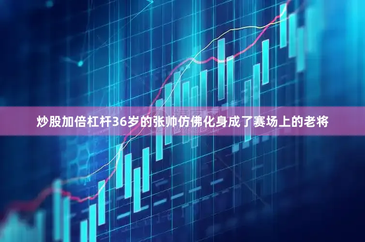 炒股加倍杠杆36岁的张帅仿佛化身成了赛场上的老将