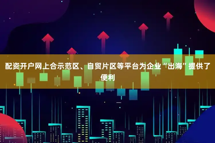配资开户网上合示范区、自贸片区等平台为企业“出海”提供了便利