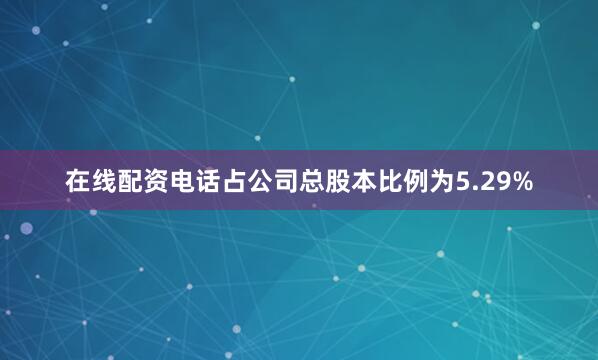 在线配资电话占公司总股本比例为5.29%
