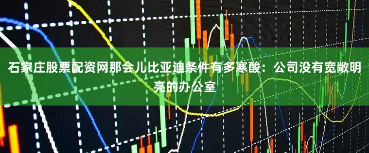 石家庄股票配资网那会儿比亚迪条件有多寒酸：公司没有宽敞明亮的办公室
