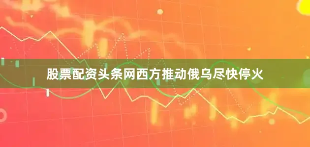 股票配资头条网西方推动俄乌尽快停火