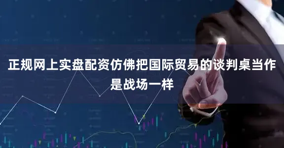 正规网上实盘配资仿佛把国际贸易的谈判桌当作是战场一样