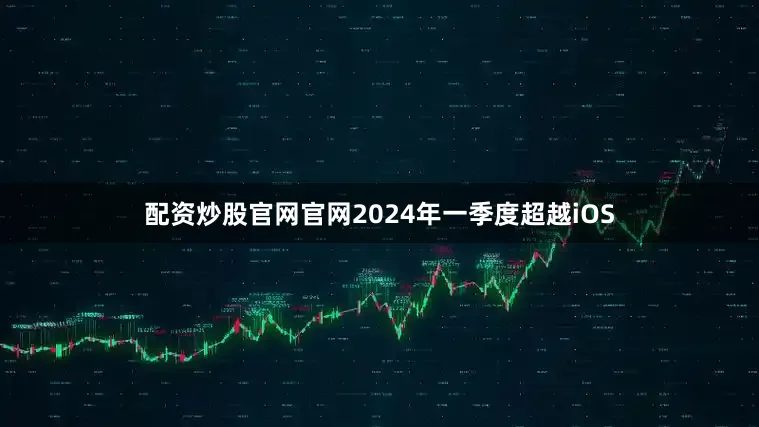 配资炒股官网官网2024年一季度超越iOS