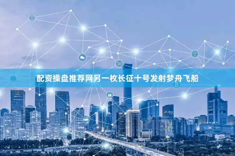 配资操盘推荐网另一枚长征十号发射梦舟飞船